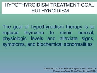 HYPOTHYROIDISM TREATMENT GOAL
EUTHYROIDISM
The goal of hypothyroidism therapy is to
replace thyroxine to mimic normal,
physiologic levels and alleviate signs,
symptoms, and biochemical abnormalities
Braverman LE, et al. Werner & Ingbar’s The Thyroid. A
Fundamental and Clinical Text. 8th ed. 2000.
 