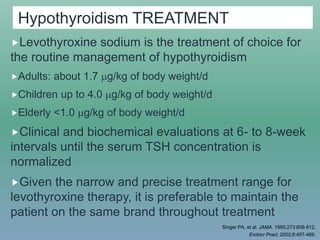 Hypothyroidism TREATMENT
Levothyroxine sodium is the treatment of choice for
the routine management of hypothyroidism
Adults: about 1.7 g/kg of body weight/d
Children up to 4.0 g/kg of body weight/d
Elderly <1.0 g/kg of body weight/d
Clinical and biochemical evaluations at 6- to 8-week
intervals until the serum TSH concentration is
normalized
Given the narrow and precise treatment range for
levothyroxine therapy, it is preferable to maintain the
patient on the same brand throughout treatment
Singer PA, et al. JAMA. 1995;273:808-812.
Endocr Pract. 2002;8:457-469.
 