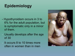 Epidemiology
- Hypothyroidism occurs in 3 to
6% for the adult population, but
is symptomatic only in a minor
of them.
- Usually develops after the age
of 30
- It occurs 8 to 10 times more
often in women than in men
 