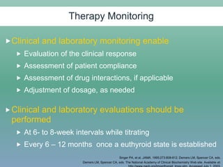 Therapy Monitoring
Clinical and laboratory monitoring enable
 Evaluation of the clinical response
 Assessment of patient compliance
 Assessment of drug interactions, if applicable
 Adjustment of dosage, as needed
Clinical and laboratory evaluations should be
performed
 At 6- to 8-week intervals while titrating
 Every 6 – 12 months once a euthyroid state is established
Singer PA, et al. JAMA. 1995;273:808-812. Demers LM, Spencer CA, eds.
Demers LM, Spencer CA, eds. The National Academy of Clinical Biochemistry Web site. Available at:
 