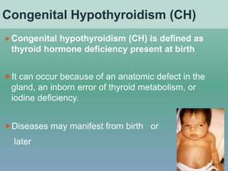 Congenital Hypothyroidism (CH)
Congenital hypothyroidism (CH) is defined as
thyroid hormone deficiency present at birth
It can occur because of an anatomic defect in the
gland, an inborn error of thyroid metabolism, or
iodine deficiency.
Diseases may manifest from birth or
later
 