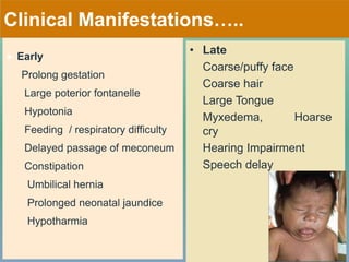 Clinical Manifestations…..
 Early
Prolong gestation
Large poterior fontanelle
Hypotonia
Feeding / respiratory difficulty
Delayed passage of meconeum
Constipation
Umbilical hernia
Prolonged neonatal jaundice
Hypotharmia
• Late
Coarse/puffy face
Coarse hair
Large Tongue
Myxedema, Hoarse
cry
Hearing Impairment
Speech delay
 