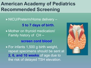 American Academy of Pediatrics
Recommended Screening
NICU/Preterm/Home delivery –
5 to 7 days of birth.
Mother on thyroid medication/
Family history of CH –
screen cord blood.
For infants 1,500 g birth weight,
repeat specimens should be sent at
2, 6, and 10 weeks of age due to
the risk of delayed TSH elevation.
 