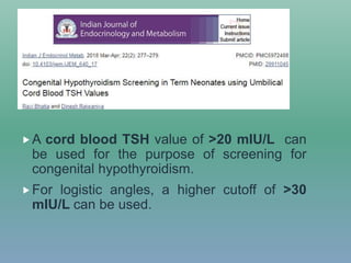 A cord blood TSH value of >20 mIU/L can
be used for the purpose of screening for
congenital hypothyroidism.
For logistic angles, a higher cutoff of >30
mIU/L can be used.
 