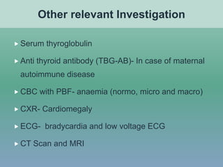  Serum thyroglobulin
 Anti thyroid antibody (TBG-AB)- In case of maternal
autoimmune disease
 CBC with PBF- anaemia (normo, micro and macro)
 CXR- Cardiomegaly
 ECG- bradycardia and low voltage ECG
 CT Scan and MRI
Other relevant Investigation
 