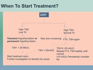 New born screening
TSH > 20 MIU/L
High TSH
Low T4
Transient Hypothyroidism or
permanent Hypothyroidism
Start treatment soon,
Further investigation to identify the cause
High TSH
Normal T4
FT4, TSH again
TSH > 20mIU/L
TSH 6 -20 mIU/L:
Repeat FT4, TSH weekly until
normal,
≥10 mIU/L Persistently consider
Rx
When To Start Treatment?
CH?
 