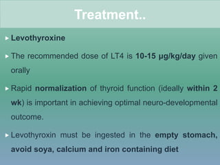  Levothyroxine
 The recommended dose of LT4 is 10-15 μg/kg/day given
orally
 Rapid normalization of thyroid function (ideally within 2
wk) is important in achieving optimal neuro-developmental
outcome.
 Levothyroxin must be ingested in the empty stomach,
avoid soya, calcium and iron containing diet
Treatment..
 