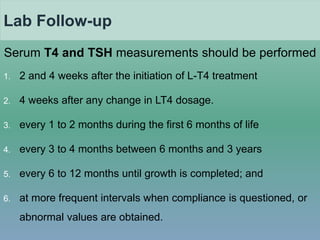 Lab Follow-up
Serum T4 and TSH measurements should be performed
1. 2 and 4 weeks after the initiation of L-T4 treatment
2. 4 weeks after any change in LT4 dosage.
3. every 1 to 2 months during the first 6 months of life
4. every 3 to 4 months between 6 months and 3 years
5. every 6 to 12 months until growth is completed; and
6. at more frequent intervals when compliance is questioned, or
abnormal values are obtained.
 