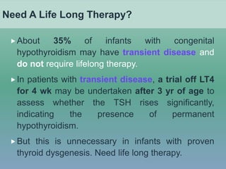 Need A Life Long Therapy?
About 35% of infants with congenital
hypothyroidism may have transient disease and
do not require lifelong therapy.
In patients with transient disease, a trial off LT4
for 4 wk may be undertaken after 3 yr of age to
assess whether the TSH rises significantly,
indicating the presence of permanent
hypothyroidism.
But this is unnecessary in infants with proven
thyroid dysgenesis. Need life long therapy.
 