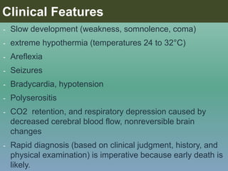 - Slow development (weakness, somnolence, coma)
- extreme hypothermia (temperatures 24 to 32°C)
- Areflexia
- Seizures
- Bradycardia, hypotension
- Polyserositis
- CO2 retention, and respiratory depression caused by
decreased cerebral blood flow, nonreversible brain
changes
- Rapid diagnosis (based on clinical judgment, history, and
physical examination) is imperative because early death is
likely.
Clinical Features
 