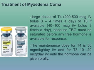 Treatment of Myxedema Coma
- large doses of T4 (200-500 mcg i/v
bolus 3 – 4 times a day) or T3 if
available (40–100 mcg i/v bolus 3
times a day), because TBG must be
saturated before any free hormone is
available for response.
-The maintenance dose for T4 is 50
mgm/kg/day i/v and for T3 10 -20
mcg/day i/v until the hormone can be
given orally.
 