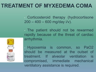 TREATMENT OF MYXEDEMA COMA
- Corticosteroid therapy (hydrocortisone
200 – 400 – 600 mg/day i/v).
- The patient should not be rewarmed
rapidly because of the threat of cardiac
arrhythmia.
- Hypoxemia is common, so PaO2
should be measured at the outset of
treatment. If alveolar ventilation is
compromised, immediate mechanical
ventilatory assistance is required.
 