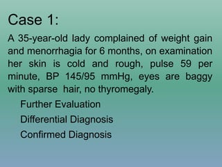 Case 1:
A 35-year-old lady complained of weight gain
and menorrhagia for 6 months, on examination
her skin is cold and rough, pulse 59 per
minute, BP 145/95 mmHg, eyes are baggy
with sparse hair, no thyromegaly.
Further Evaluation
Differential Diagnosis
Confirmed Diagnosis
 