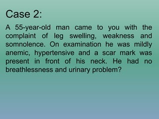 Case 2:
A 55-year-old man came to you with the
complaint of leg swelling, weakness and
somnolence. On examination he was mildly
anemic, hypertensive and a scar mark was
present in front of his neck. He had no
breathlessness and urinary problem?
 