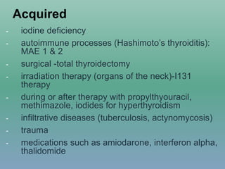 Acquired
- iodine deficiency
- autoimmune processes (Hashimoto’s thyroiditis):
MAE 1 & 2
- surgical -total thyroidectomy
- irradiation therapy (organs of the neck)-I131
therapy
- during or after therapy with propylthyouracil,
methimazole, iodides for hyperthyroidism
- infiltrative diseases (tuberculosis, actynomycosis)
- trauma
- medications such as amiodarone, interferon alpha,
thalidomide
 