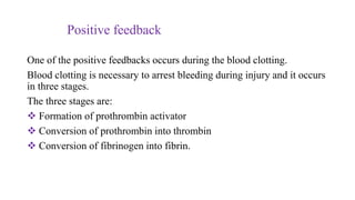 Positive feedback
One of the positive feedbacks occurs during the blood clotting.
Blood clotting is necessary to arrest bleeding during injury and it occurs
in three stages.
The three stages are:
 Formation of prothrombin activator
 Conversion of prothrombin into thrombin
 Conversion of fibrinogen into fibrin.
 
