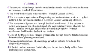 Summary
Tendency to resist change in order to maintain a stable, relatively constant internal
environment is called Homeostasis .
The word ‘homeostasis’ was coined by Walter B Cannon in 1930.
The homeostatic system is a self-regulating mechanism that occurs in a cyclical
pattern. It has three components i.e. Receptor, Control Centre and Effectors.
The homeostatic System acts through feedback mechanism . It is a process in
which some proportion of output signal of a system is fed (passed ) back to the
input. There are two types of feedback mechanism ;Negative feedback
mechanism And Positive feedback mechanism.
Most of the Physiological Process are regulated through positive feedback such as
homeostasis of plasma glucose level.
Homeostasis forms basis of physiology as well as helps to form basis for
diagnostic procedure.
If the internal environment deviates beyond the set limits, body suffers from
malfunction or dysfunction.
 