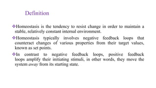 Definition
Homeostasis is the tendency to resist change in order to maintain a
stable, relatively constant internal environment.
Homeostasis typically involves negative feedback loops that
counteract changes of various properties from their target values,
known as set points.
In contrast to negative feedback loops, positive feedback
loops amplify their initiating stimuli, in other words, they move the
system away from its starting state.
 
