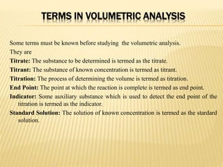 TERMS IN VOLUMETRIC ANALYSIS
Some terms must be known before studying the volumetric analysis.
They are
Titrate: The substance to be determined is termed as the titrate.
Titrant: The substance of known concentration is termed as titrant.
Titration: The process of determining the volume is termed as titration.
End Point: The point at which the reaction is complete is termed as end point.
Indicator: Some auxiliary substance which is used to detect the end point of the
titration is termed as the indicator.
Standard Solution: The solution of known concentration is termed as the stardard
solution.
 