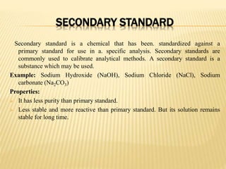 SECONDARY STANDARD
Secondary standard is a chemical that has been. standardized against a
primary standard for use in a. specific analysis. Secondary standards are
commonly used to calibrate analytical methods. A secondary standard is a
substance which may be used.
Example: Sodium Hydroxide (NaOH), Sodium Chloride (NaCl), Sodium
carbonate (Na2CO3)
Properties:
 It has less purity than primary standard.
 Less stable and more reactive than primary standard. But its solution remains
stable for long time.
 