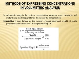 METHODS OF EXPRESSING CONCENTRATIONS
IN VOLUMETRIC ANALYSIS
In volumetric analysis the various concentration terms are used. Normality and
molarity are most frequent terms to express the concentration.
Normality: It may defined as the number of gram equivalent weight of solute
present one liter of solution. It is represented by “N”.
 