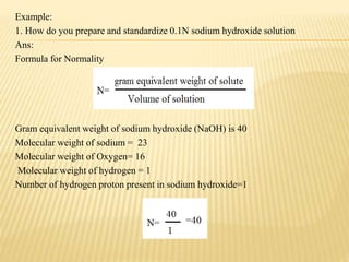 Example:
1. How do you prepare and standardize 0.1N sodium hydroxide solution
Ans:
Formula for Normality
Gram equivalent weight of sodium hydroxide (NaOH) is 40
Molecular weight of sodium = 23
Molecular weight of Oxygen= 16
Molecular weight of hydrogen = 1
Number of hydrogen proton present in sodium hydroxide=1
 