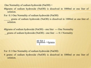 One Normality of sodium hydroxide (NaOH) =
40grams of sodium hydroxide (NaOH) is dissolved in 1000ml or one liter of
solution.
For 0.1 One Normality of sodium hydroxide (NaOH)
_____ grams of sodium hydroxide (NaOH) is dissolved in 1000ml or one liter of
solution.
40grams of sodium hydroxide (NaOH) - one liter --- One Normality
__grams of sodium hydroxide (NaOH) - one liter --- 0.1 Normality
For 0.1 One Normality of sodium hydroxide (NaOH)
4 grams of sodium hydroxide (NaOH) is dissolved in 1000ml or one liter of
solution.
 