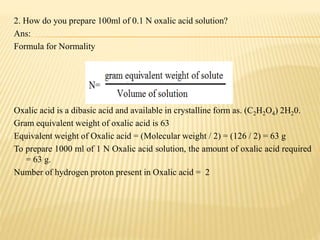 2. How do you prepare 100ml of 0.1 N oxalic acid solution?
Ans:
Formula for Normality
Oxalic acid is a dibasic acid and available in crystalline form as. (C2H2O4) 2H20.
Gram equivalent weight of oxalic acid is 63
Equivalent weight of Oxalic acid = (Molecular weight / 2) = (126 / 2) = 63 g
To prepare 1000 ml of 1 N Oxalic acid solution, the amount of oxalic acid required
= 63 g.
Number of hydrogen proton present in Oxalic acid = 2
 