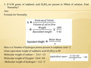 3. If 0.98 grams of sulphuric acid H2SO4 are present in 500ml of solution. Find
Normality?
Ans:
Formula for Normality
Here n is Number of hydrogen proton present in sulphuric acid =2
Gram equivalent weight of sulphuric acid (H2SO4) is 49
Molecular weight of sodium = 23x1 =23
Molecular weight of Oxygen= 16x4 =64
Molecular weight of hydrogen = 1x2 =2
 