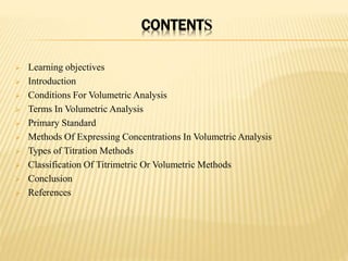CONTENTS
 Learning objectives
 Introduction
 Conditions For Volumetric Analysis
 Terms In Volumetric Analysis
 Primary Standard
 Methods Of Expressing Concentrations In Volumetric Analysis
 Types of Titration Methods
 Classification Of Titrimetric Or Volumetric Methods
 Conclusion
 References
 