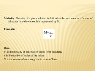 Molarity: Molarity of a given solution is defined as the total number of moles of
solute per litre of solution. It is represented by M.
Formula:
Here,
M is the molality of the solution that is to be calculated
n is the number of moles of the solute
V is the volume of solution given in terms of litres
 