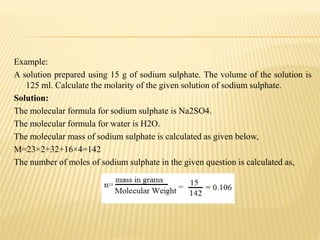 Example:
A solution prepared using 15 g of sodium sulphate. The volume of the solution is
125 ml. Calculate the molarity of the given solution of sodium sulphate.
Solution:
The molecular formula for sodium sulphate is Na2SO4.
The molecular formula for water is H2O.
The molecular mass of sodium sulphate is calculated as given below,
M=23×2+32+16×4=142
The number of moles of sodium sulphate in the given question is calculated as,
 