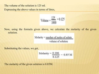The volume of the solution is 125 ml.
Expressing the above values in terms of litres,
Now, using the formula given above, we calculate the molarity of the given
solution.
Substituting the values, we get,
The molarity of the given solution is 0.85M.
 