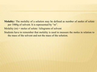 Molality: The molality of a solution may be defined as number of moles of solute
per 1000g of solvent. It is represented by “m”.
Molality (m) = moles of solute / kilograms of solvent
Students have to remember that molality is used to measure the moles in relation to
the mass of the solvent and not the mass of the solution.
 