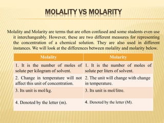 MOLALITY VS MOLARITY
Molality and Molarity are terms that are often confused and some students even use
it interchangeably. However, these are two different measures for representing
the concentration of a chemical solution. They are also used in different
instances. We will look at the differences between molality and molarity below.
Molality Molarity
1. It is the number of moles of
solute per kilogram of solvent.
1. It is the number of moles of
solute per liters of solvent.
2. Change in temperature will not
affect this unit of concentration.
2. The unit will change with change
in temperature.
3. Its unit is mol/kg. 3. Its unit is mol/litre.
4. Denoted by the letter (m). 4. Denoted by the letter (M).
 