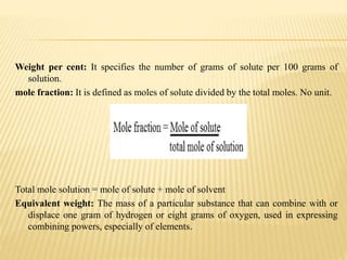 Weight per cent: It specifies the number of grams of solute per 100 grams of
solution.
mole fraction: It is defined as moles of solute divided by the total moles. No unit.
Total mole solution = mole of solute + mole of solvent
Equivalent weight: The mass of a particular substance that can combine with or
displace one gram of hydrogen or eight grams of oxygen, used in expressing
combining powers, especially of elements.
 