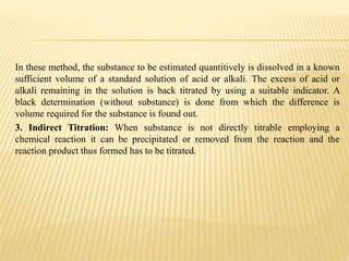 In these method, the substance to be estimated quantitively is dissolved in a known
sufficient volume of a standard solution of acid or alkali. The excess of acid or
alkali remaining in the solution is back titrated by using a suitable indicator. A
black determination (without substance) is done from which the difference is
volume required for the substance is found out.
3. Indirect Titration: When substance is not directly titrable employing a
chemical reaction it can be precipitated or removed from the reaction and the
reaction product thus formed has to be titrated.
 