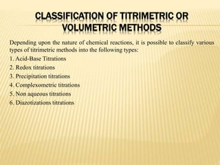 CLASSIFICATION OF TITRIMETRIC OR
VOLUMETRIC METHODS
Depending upon the nature of chemical reactions, it is possible to classify various
types of titrimetric methods into the following types:
1. Acid-Base Titrations
2. Redox titrations
3. Precipitation titrations
4. Complexometric titrations
5. Non aqueous titrations
6. Diazotizations titrations
 