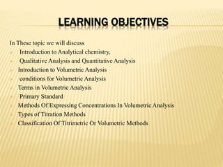 LEARNING OBJECTIVES
In These topic we will discuss
 Introduction to Analytical chemistry,
 Qualitative Analysis and Quantitative Analysis
 Introduction to Volumetric Analysis
 conditions for Volumetric Analysis
 Terms in Volumetric Analysis
 Primary Standard
 Methods Of Expressing Concentrations In Volumetric Analysis
 Types of Titration Methods
 Classification Of Titrimetric Or Volumetric Methods
 