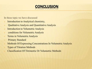 CONCLUSION
In these topic we have discussed
 Introduction to Analytical chemistry,
 Qualitative Analysis and Quantitative Analysis
 Introduction to Volumetric Analysis
 conditions for Volumetric Analysis
 Terms in Volumetric Analysis
 Primary Standard
 Methods Of Expressing Concentrations In Volumetric Analysis
 Types of Titration Methods
 Classification Of Titrimetric Or Volumetric Methods
 