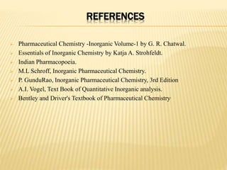 REFERENCES
 Pharmaceutical Chemistry -Inorganic Volume-1 by G. R. Chatwal.
 Essentials of Inorganic Chemistry by Katja A. Strohfeldt.
 Indian Pharmacopoeia.
 M.L Schroff, Inorganic Pharmaceutical Chemistry.
 P. GunduRao, Inorganic Pharmaceutical Chemistry, 3rd Edition
 A.I. Vogel, Text Book of Quantitative Inorganic analysis.
 Bentley and Driver's Textbook of Pharmaceutical Chemistry.
 