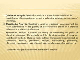 1. Qualitative Analysis: Qualitative Analysis is primarily concerned with the
identification of the constituents present in a chemical substance or a mixture of
substance.
2. Quantitative Analysis: Quantitative Analysis is primarily concerned with the
exact determination of the quantity of the constituents present in a chemical
substance or a mixture of substances.
Quantitative Analysis is carried out mainly for determining the purity of
chemical substances. The methods used for the determination of purity are
called assay methods. There are many methods of quantitative analysis such as
volumetric Analysis, gravimetric Analysis, refractometry, polarimetry,
fluorimetry, photometry, electochemical methods, chromatograhic methods etc.
volumetric Analysis is also known as titrimetric analysis.
 