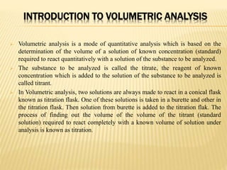 INTRODUCTION TO VOLUMETRIC ANALYSIS
 Volumetric analysis is a mode of quantitative analysis which is based on the
determination of the volume of a solution of known concentration (standard)
required to react quantitatively with a solution of the substance to be analyzed.
 The substance to be analyzed is called the titrate, the reagent of known
concentration which is added to the solution of the substance to be analyzed is
called titrant.
 In Volumetric analysis, two solutions are always made to react in a conical flask
known as titration flask. One of these solutions is taken in a burette and other in
the titration flask. Then solution from burette is added to the titration flak. The
process of finding out the volume of the volume of the titrant (standard
solution) required to react completely with a known volume of solution under
analysis is known as titration.
 