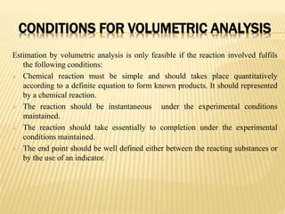 CONDITIONS FOR VOLUMETRIC ANALYSIS
Estimation by volumetric analysis is only feasible if the reaction involved fulfils
the following conditions:
 Chemical reaction must be simple and should takes place quantitatively
according to a definite equation to form known products. It should represented
by a chemical reaction.
 The reaction should be instantaneous under the experimental conditions
maintained.
 The reaction should take essentially to completion under the experimental
conditions maintained.
 The end point should be well defined either between the reacting substances or
by the use of an indicator.
 