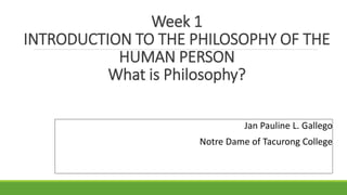 Week 1
INTRODUCTION TO THE PHILOSOPHY OF THE
HUMAN PERSON
What is Philosophy?
Jan Pauline L. Gallego
Notre Dame of Tacurong College
 
