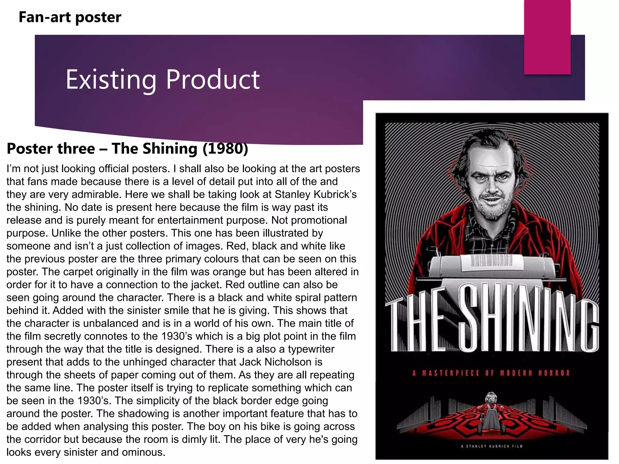 Existing Product
Poster three – The Shining (1980)
I’m not just looking official posters. I shall also be looking at the art posters
that fans made because there is a level of detail put into all of the and
they are very admirable. Here we shall be taking look at Stanley Kubrick’s
the shining. No date is present here because the film is way past its
release and is purely meant for entertainment purpose. Not promotional
purpose. Unlike the other posters. This one has been illustrated by
someone and isn’t a just collection of images. Red, black and white like
the previous poster are the three primary colours that can be seen on this
poster. The carpet originally in the film was orange but has been altered in
order for it to have a connection to the jacket. Red outline can also be
seen going around the character. There is a black and white spiral pattern
behind it. Added with the sinister smile that he is giving. This shows that
the character is unbalanced and is in a world of his own. The main title of
the film secretly connotes to the 1930’s which is a big plot point in the film
through the way that the title is designed. There is a also a typewriter
present that adds to the unhinged character that Jack Nicholson is
through the sheets of paper coming out of them. As they are all repeating
the same line. The poster itself is trying to replicate something which can
be seen in the 1930’s. The simplicity of the black border edge going
around the poster. The shadowing is another important feature that has to
be added when analysing this poster. The boy on his bike is going across
the corridor but because the room is dimly lit. The place of very he's going
looks every sinister and ominous.
Fan-art poster
 