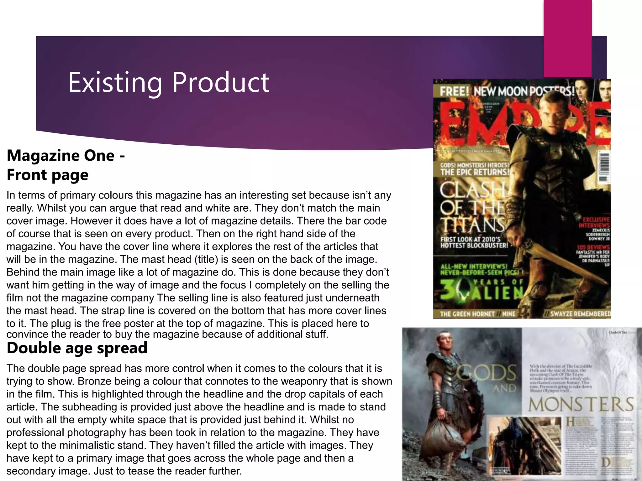 Existing Product
Magazine One -
Front page
In terms of primary colours this magazine has an interesting set because isn’t any
really. Whilst you can argue that read and white are. They don’t match the main
cover image. However it does have a lot of magazine details. There the bar code
of course that is seen on every product. Then on the right hand side of the
magazine. You have the cover line where it explores the rest of the articles that
will be in the magazine. The mast head (title) is seen on the back of the image.
Behind the main image like a lot of magazine do. This is done because they don’t
want him getting in the way of image and the focus I completely on the selling the
film not the magazine company The selling line is also featured just underneath
the mast head. The strap line is covered on the bottom that has more cover lines
to it. The plug is the free poster at the top of magazine. This is placed here to
convince the reader to buy the magazine because of additional stuff.
Double age spread
The double page spread has more control when it comes to the colours that it is
trying to show. Bronze being a colour that connotes to the weaponry that is shown
in the film. This is highlighted through the headline and the drop capitals of each
article. The subheading is provided just above the headline and is made to stand
out with all the empty white space that is provided just behind it. Whilst no
professional photography has been took in relation to the magazine. They have
kept to the minimalistic stand. They haven’t filled the article with images. They
have kept to a primary image that goes across the whole page and then a
secondary image. Just to tease the reader further.
 