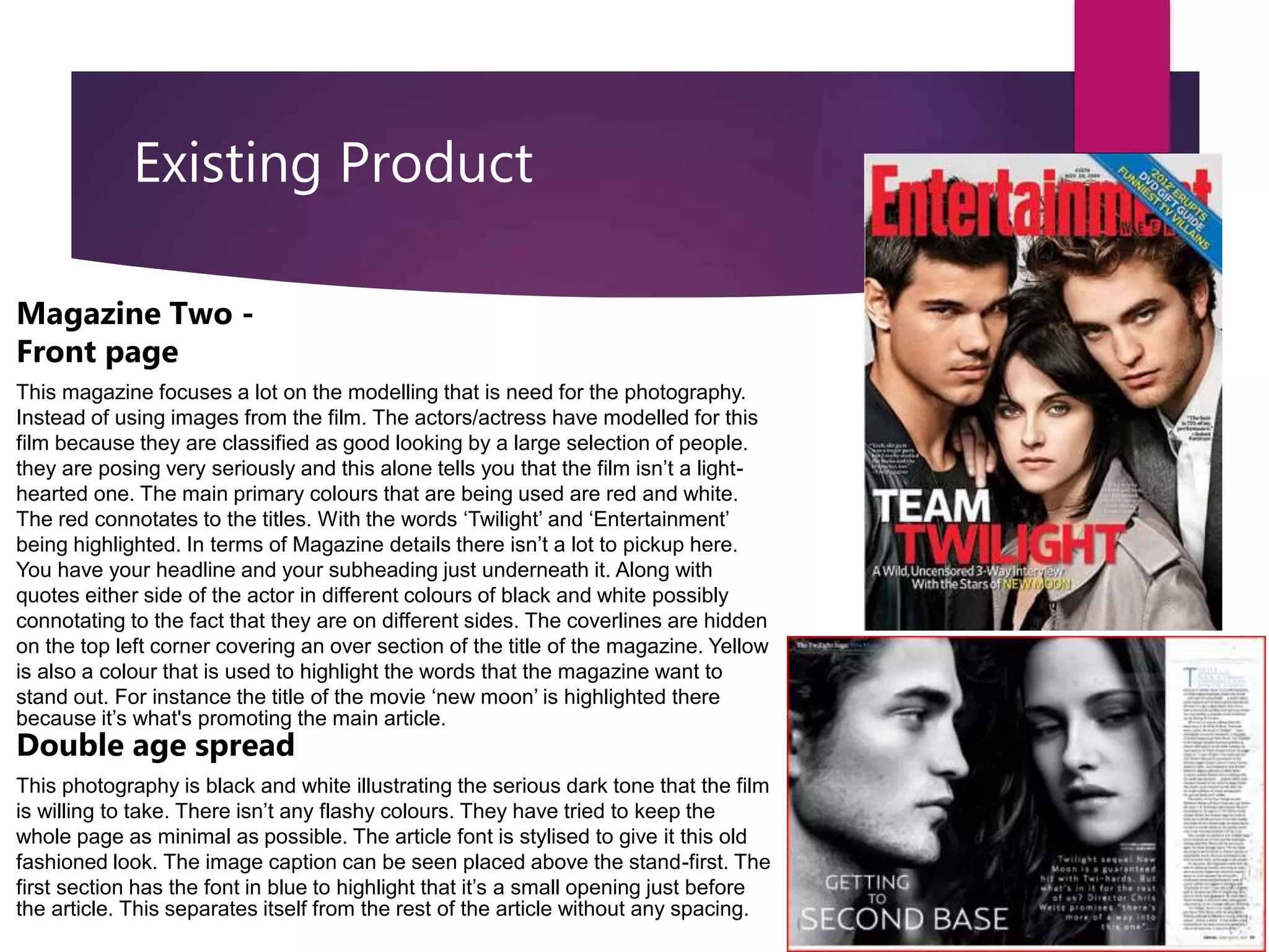 Existing Product
Magazine Two -
Front page
This magazine focuses a lot on the modelling that is need for the photography.
Instead of using images from the film. The actors/actress have modelled for this
film because they are classified as good looking by a large selection of people.
they are posing very seriously and this alone tells you that the film isn’t a light-
hearted one. The main primary colours that are being used are red and white.
The red connotates to the titles. With the words ‘Twilight’ and ‘Entertainment’
being highlighted. In terms of Magazine details there isn’t a lot to pickup here.
You have your headline and your subheading just underneath it. Along with
quotes either side of the actor in different colours of black and white possibly
connotating to the fact that they are on different sides. The coverlines are hidden
on the top left corner covering an over section of the title of the magazine. Yellow
is also a colour that is used to highlight the words that the magazine want to
stand out. For instance the title of the movie ‘new moon’ is highlighted there
because it’s what's promoting the main article.
Double age spread
This photography is black and white illustrating the serious dark tone that the film
is willing to take. There isn’t any flashy colours. They have tried to keep the
whole page as minimal as possible. The article font is stylised to give it this old
fashioned look. The image caption can be seen placed above the stand-first. The
first section has the font in blue to highlight that it’s a small opening just before
the article. This separates itself from the rest of the article without any spacing.
 