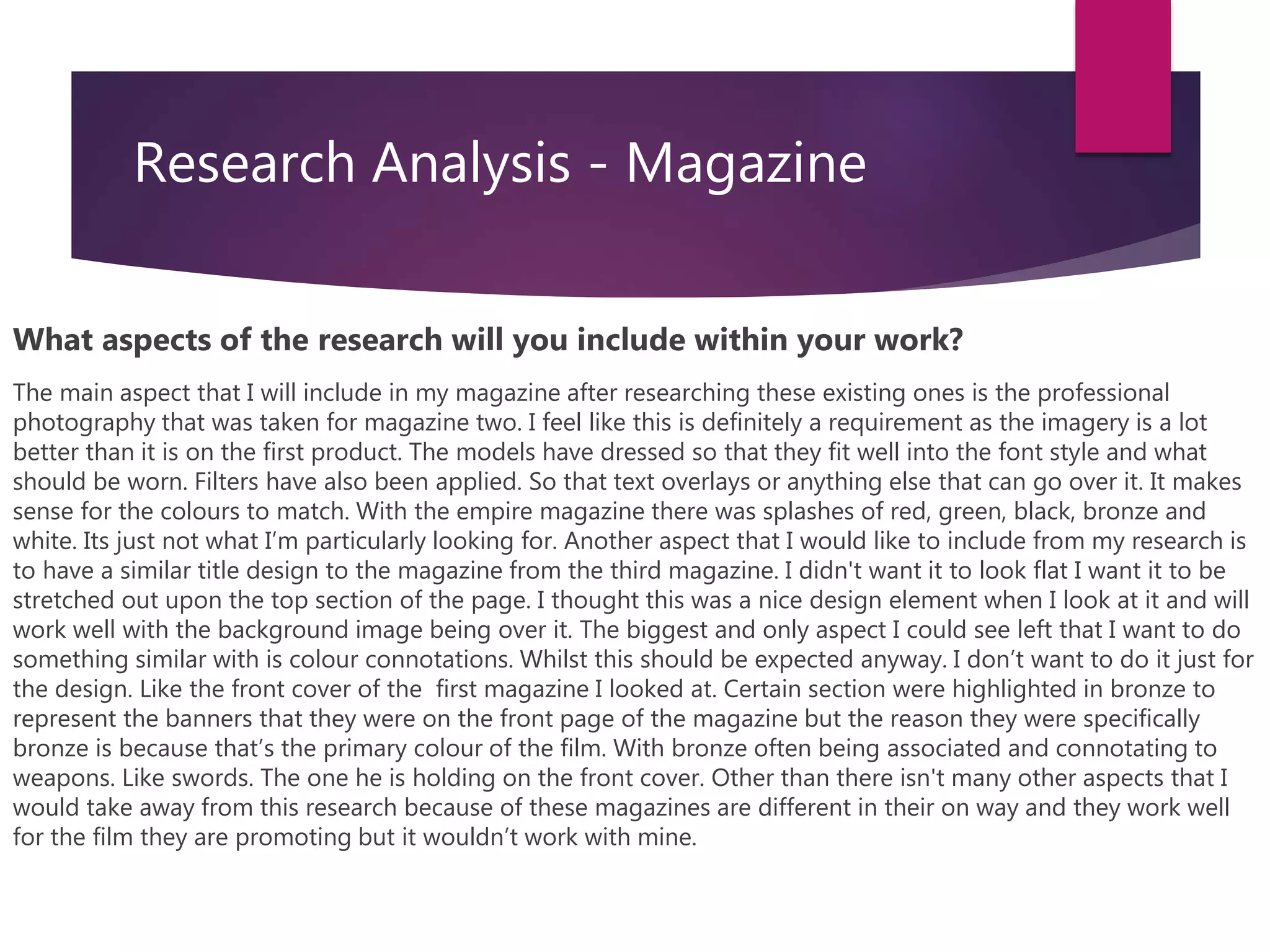 Research Analysis - Magazine
What aspects of the research will you include within your work?
The main aspect that I will include in my magazine after researching these existing ones is the professional
photography that was taken for magazine two. I feel like this is definitely a requirement as the imagery is a lot
better than it is on the first product. The models have dressed so that they fit well into the font style and what
should be worn. Filters have also been applied. So that text overlays or anything else that can go over it. It makes
sense for the colours to match. With the empire magazine there was splashes of red, green, black, bronze and
white. Its just not what I’m particularly looking for. Another aspect that I would like to include from my research is
to have a similar title design to the magazine from the third magazine. I didn't want it to look flat I want it to be
stretched out upon the top section of the page. I thought this was a nice design element when I look at it and will
work well with the background image being over it. The biggest and only aspect I could see left that I want to do
something similar with is colour connotations. Whilst this should be expected anyway. I don’t want to do it just for
the design. Like the front cover of the first magazine I looked at. Certain section were highlighted in bronze to
represent the banners that they were on the front page of the magazine but the reason they were specifically
bronze is because that’s the primary colour of the film. With bronze often being associated and connotating to
weapons. Like swords. The one he is holding on the front cover. Other than there isn't many other aspects that I
would take away from this research because of these magazines are different in their on way and they work well
for the film they are promoting but it wouldn’t work with mine.
 