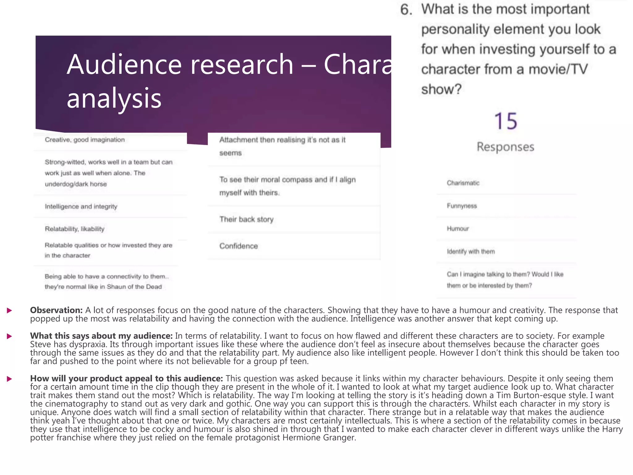 Audience research – Character
analysis
 Observation: A lot of responses focus on the good nature of the characters. Showing that they have to have a humour and creativity. The response that
popped up the most was relatability and having the connection with the audience. Intelligence was another answer that kept coming up.
 What this says about my audience: In terms of relatability. I want to focus on how flawed and different these characters are to society. For example
Steve has dyspraxia. Its through important issues like these where the audience don’t feel as insecure about themselves because the character goes
through the same issues as they do and that the relatability part. My audience also like intelligent people. However I don’t think this should be taken too
far and pushed to the point where its not believable for a group pf teen.
 How will your product appeal to this audience: This question was asked because it links within my character behaviours. Despite it only seeing them
for a certain amount time in the clip though they are present in the whole of it. I wanted to look at what my target audience look up to. What character
trait makes them stand out the most? Which is relatability. The way I’m looking at telling the story is it’s heading down a Tim Burton-esque style. I want
the cinematography to stand out as very dark and gothic. One way you can support this is through the characters. Whilst each character in my story is
unique. Anyone does watch will find a small section of relatability within that character. There strange but in a relatable way that makes the audience
think yeah I’ve thought about that one or twice. My characters are most certainly intellectuals. This is where a section of the relatability comes in because
they use that intelligence to be cocky and humour is also shined in through that I wanted to make each character clever in different ways unlike the Harry
potter franchise where they just relied on the female protagonist Hermione Granger.
 